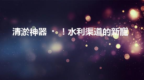 清淤神器！水利渠道的新寵，解決淤泥難題？